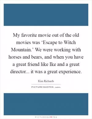 My favorite movie out of the old movies was ‘Escape to Witch Mountain.’ We were working with horses and bears, and when you have a great friend like Ike and a great director... it was a great experience Picture Quote #1
