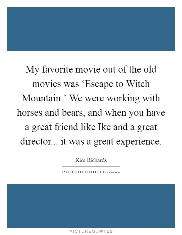 My favorite movie out of the old movies was ‘Escape to Witch Mountain.' We were working with horses and bears, and when you have a great friend like Ike and a great director... it was a great experience. Picture Quote #1