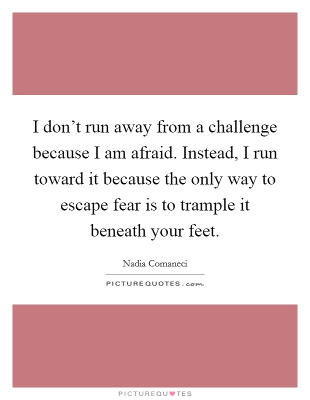 I don't run away from a challenge because I am afraid. Instead, I run toward it because the only way to escape fear is to trample it beneath your feet. Picture Quote #1