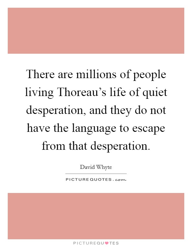 There are millions of people living Thoreau's life of quiet desperation, and they do not have the language to escape from that desperation. Picture Quote #1