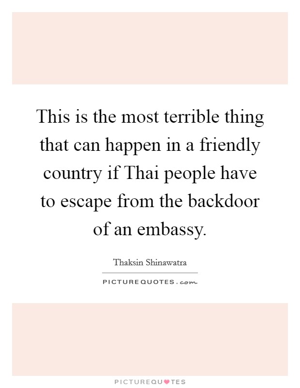 This is the most terrible thing that can happen in a friendly country if Thai people have to escape from the backdoor of an embassy. Picture Quote #1