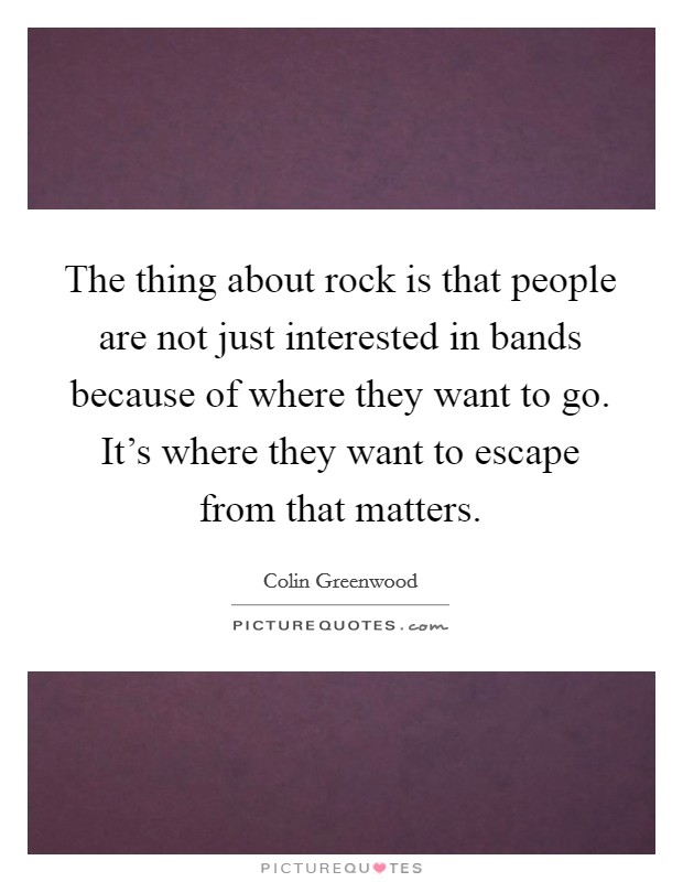 The thing about rock is that people are not just interested in bands because of where they want to go. It's where they want to escape from that matters. Picture Quote #1