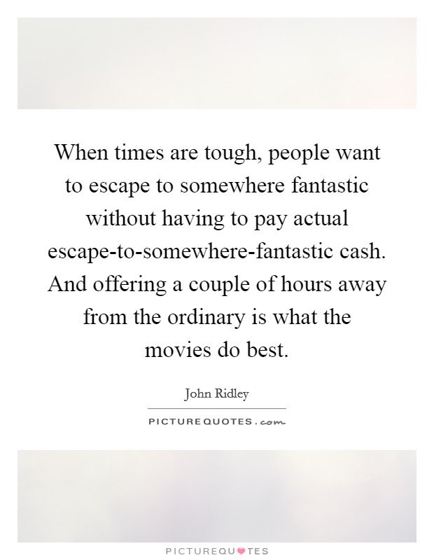 When times are tough, people want to escape to somewhere fantastic without having to pay actual escape-to-somewhere-fantastic cash. And offering a couple of hours away from the ordinary is what the movies do best. Picture Quote #1
