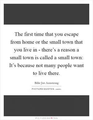 The first time that you escape from home or the small town that you live in - there’s a reason a small town is called a small town: It’s because not many people want to live there Picture Quote #1