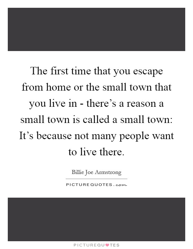 The first time that you escape from home or the small town that you live in - there's a reason a small town is called a small town: It's because not many people want to live there. Picture Quote #1