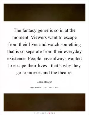 The fantasy genre is so in at the moment. Viewers want to escape from their lives and watch something that is so separate from their everyday existence. People have always wanted to escape their lives - that’s why they go to movies and the theatre Picture Quote #1