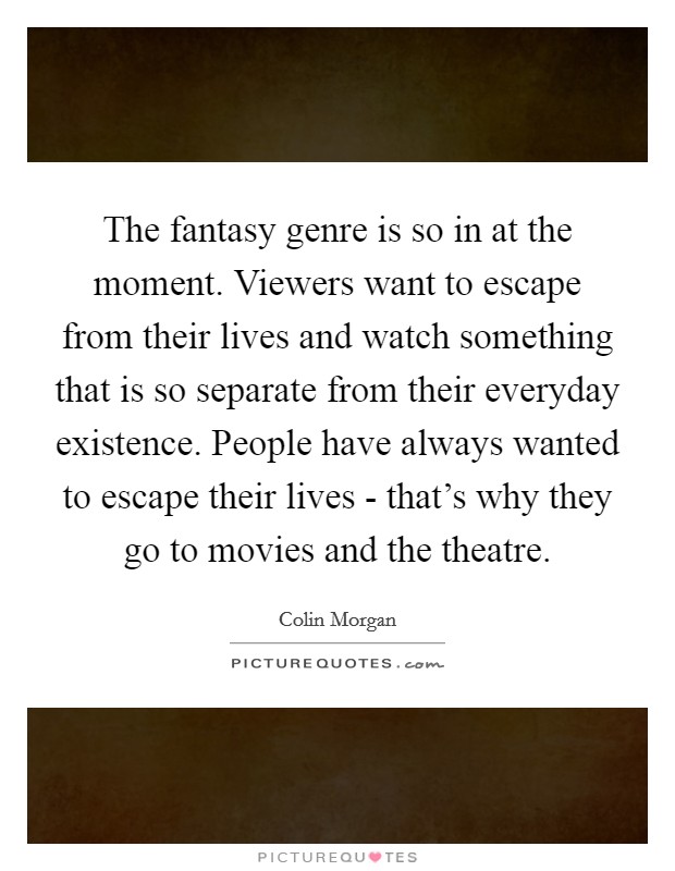 The fantasy genre is so in at the moment. Viewers want to escape from their lives and watch something that is so separate from their everyday existence. People have always wanted to escape their lives - that's why they go to movies and the theatre. Picture Quote #1