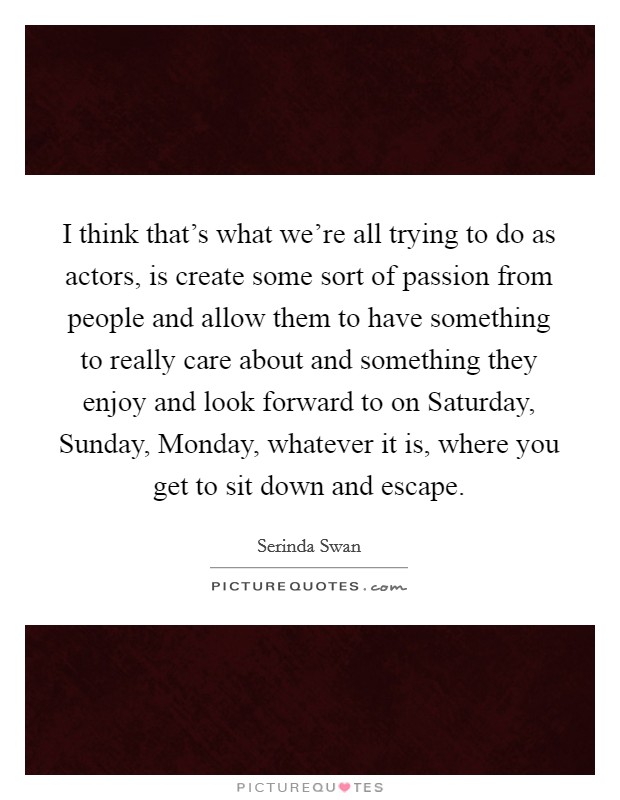 I think that's what we're all trying to do as actors, is create some sort of passion from people and allow them to have something to really care about and something they enjoy and look forward to on Saturday, Sunday, Monday, whatever it is, where you get to sit down and escape. Picture Quote #1
