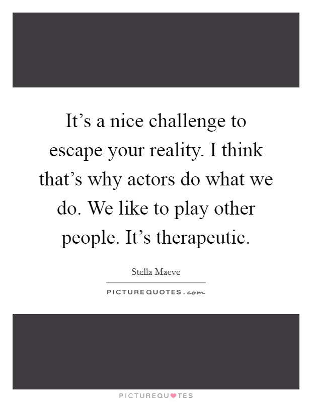It's a nice challenge to escape your reality. I think that's why actors do what we do. We like to play other people. It's therapeutic. Picture Quote #1