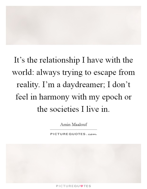 It's the relationship I have with the world: always trying to escape from reality. I'm a daydreamer; I don't feel in harmony with my epoch or the societies I live in. Picture Quote #1
