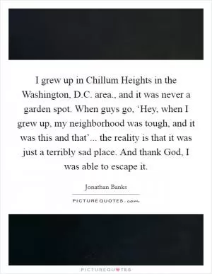 I grew up in Chillum Heights in the Washington, D.C. area., and it was never a garden spot. When guys go, ‘Hey, when I grew up, my neighborhood was tough, and it was this and that’... the reality is that it was just a terribly sad place. And thank God, I was able to escape it Picture Quote #1
