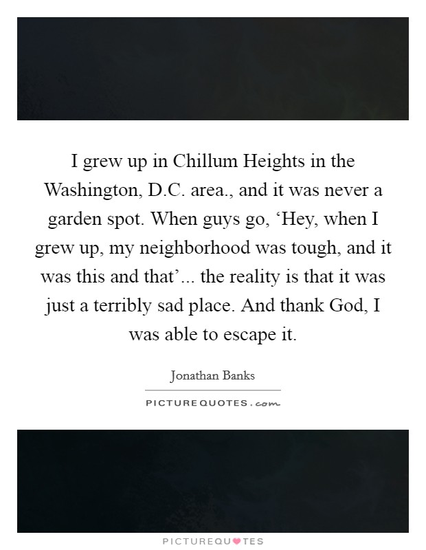 I grew up in Chillum Heights in the Washington, D.C. area., and it was never a garden spot. When guys go, ‘Hey, when I grew up, my neighborhood was tough, and it was this and that'... the reality is that it was just a terribly sad place. And thank God, I was able to escape it. Picture Quote #1