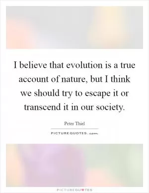 I believe that evolution is a true account of nature, but I think we should try to escape it or transcend it in our society Picture Quote #1