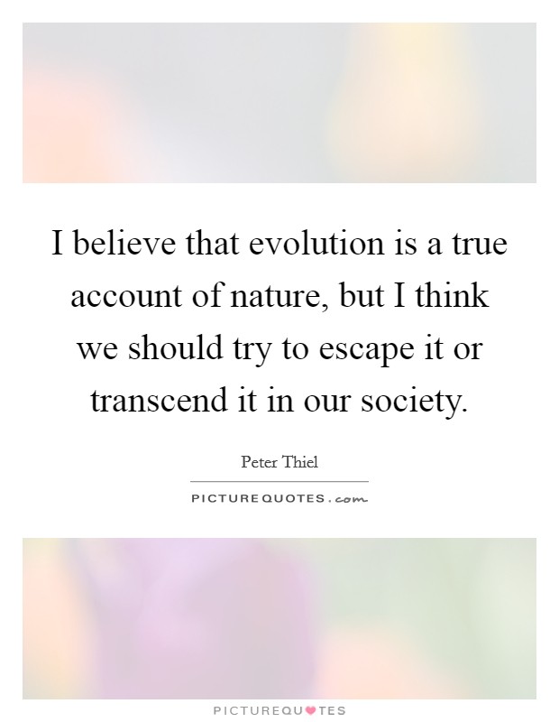 I believe that evolution is a true account of nature, but I think we should try to escape it or transcend it in our society. Picture Quote #1