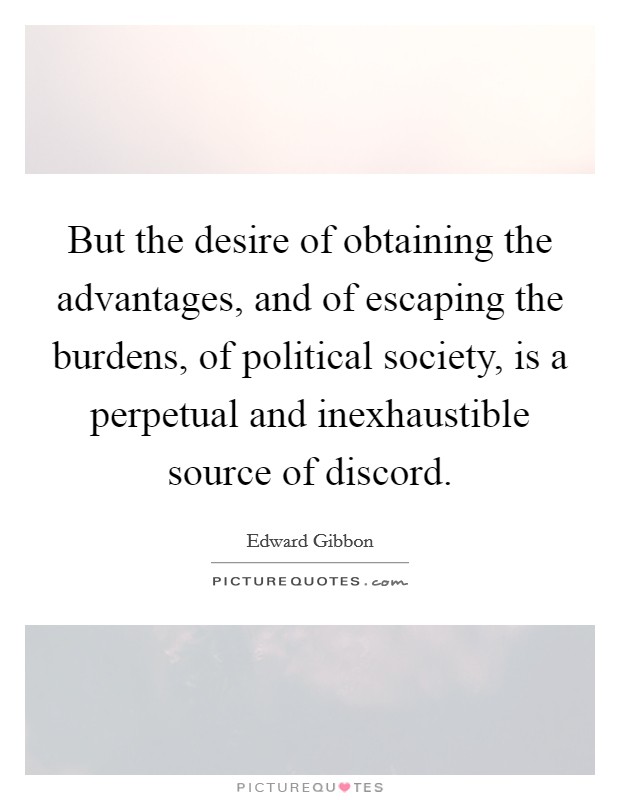 But the desire of obtaining the advantages, and of escaping the burdens, of political society, is a perpetual and inexhaustible source of discord. Picture Quote #1