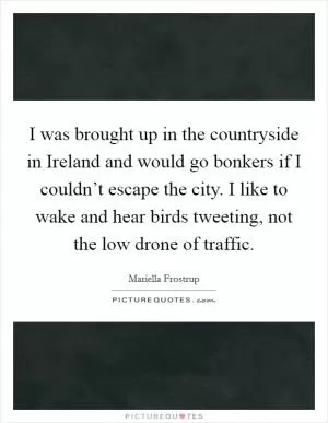 I was brought up in the countryside in Ireland and would go bonkers if I couldn’t escape the city. I like to wake and hear birds tweeting, not the low drone of traffic Picture Quote #1