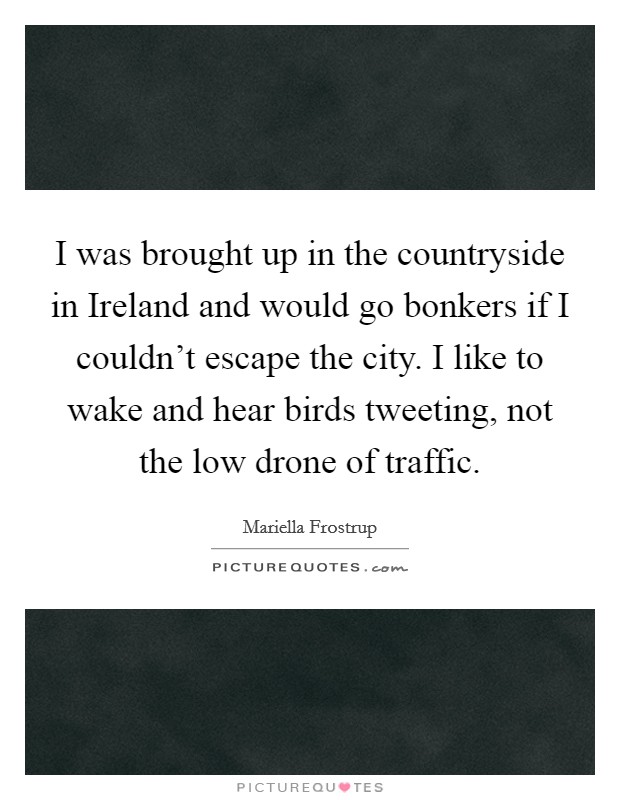 I was brought up in the countryside in Ireland and would go bonkers if I couldn't escape the city. I like to wake and hear birds tweeting, not the low drone of traffic. Picture Quote #1