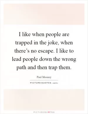 I like when people are trapped in the joke, when there’s no escape. I like to lead people down the wrong path and then trap them Picture Quote #1