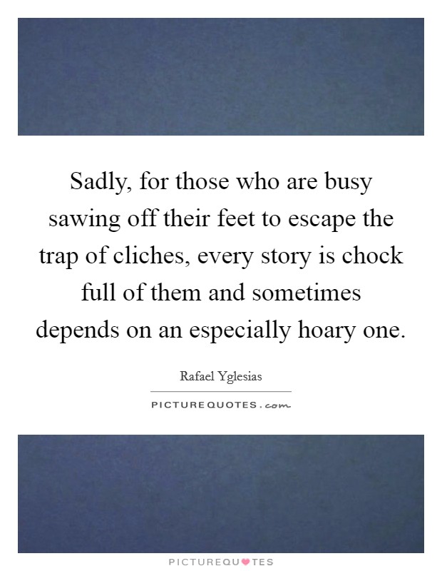 Sadly, for those who are busy sawing off their feet to escape the trap of cliches, every story is chock full of them and sometimes depends on an especially hoary one. Picture Quote #1