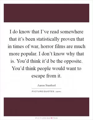 I do know that I’ve read somewhere that it’s been statistically proven that in times of war, horror films are much more popular. I don’t know why that is. You’d think it’d be the opposite. You’d think people would want to escape from it Picture Quote #1