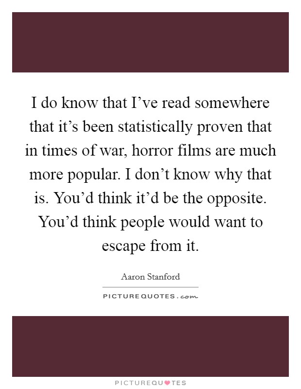 I do know that I've read somewhere that it's been statistically proven that in times of war, horror films are much more popular. I don't know why that is. You'd think it'd be the opposite. You'd think people would want to escape from it. Picture Quote #1