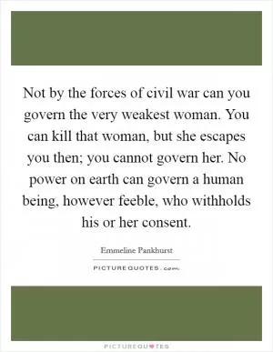 Not by the forces of civil war can you govern the very weakest woman. You can kill that woman, but she escapes you then; you cannot govern her. No power on earth can govern a human being, however feeble, who withholds his or her consent Picture Quote #1