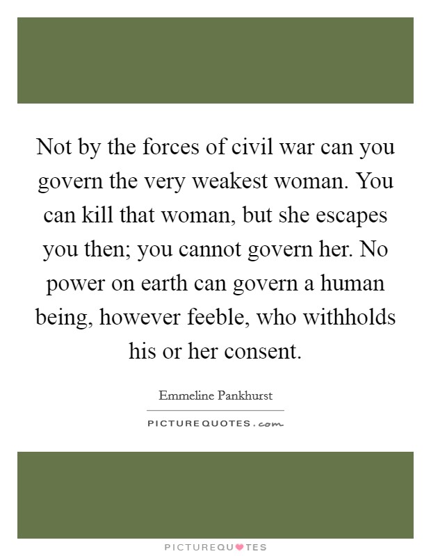 Not by the forces of civil war can you govern the very weakest woman. You can kill that woman, but she escapes you then; you cannot govern her. No power on earth can govern a human being, however feeble, who withholds his or her consent. Picture Quote #1