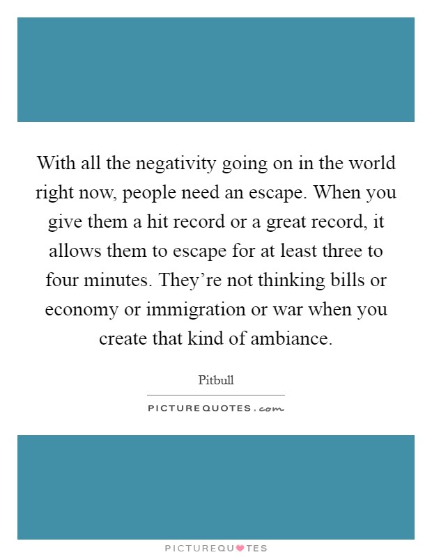 With all the negativity going on in the world right now, people need an escape. When you give them a hit record or a great record, it allows them to escape for at least three to four minutes. They're not thinking bills or economy or immigration or war when you create that kind of ambiance. Picture Quote #1