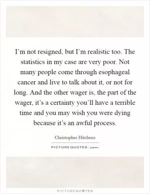 I’m not resigned, but I’m realistic too. The statistics in my case are very poor. Not many people come through esophageal cancer and live to talk about it, or not for long. And the other wager is, the part of the wager, it’s a certainty you’ll have a terrible time and you may wish you were dying because it’s an awful process Picture Quote #1