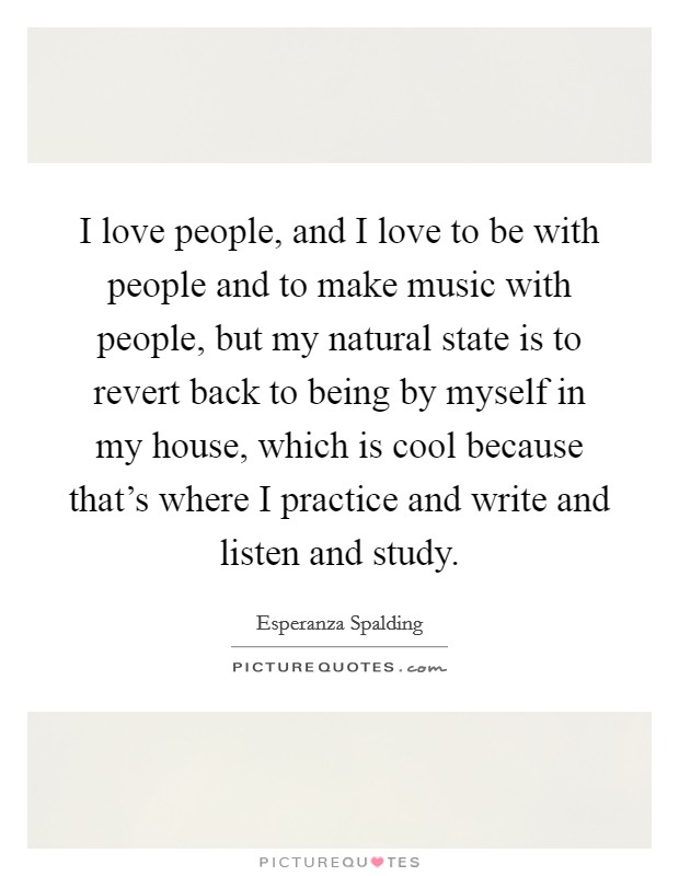 I love people, and I love to be with people and to make music with people, but my natural state is to revert back to being by myself in my house, which is cool because that's where I practice and write and listen and study. Picture Quote #1