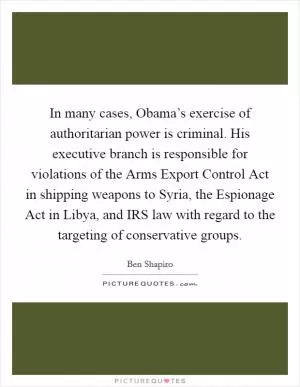In many cases, Obama’s exercise of authoritarian power is criminal. His executive branch is responsible for violations of the Arms Export Control Act in shipping weapons to Syria, the Espionage Act in Libya, and IRS law with regard to the targeting of conservative groups Picture Quote #1