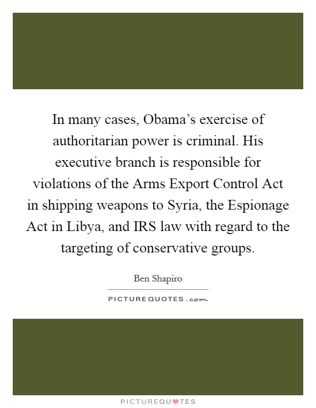 In many cases, Obama's exercise of authoritarian power is criminal. His executive branch is responsible for violations of the Arms Export Control Act in shipping weapons to Syria, the Espionage Act in Libya, and IRS law with regard to the targeting of conservative groups. Picture Quote #1