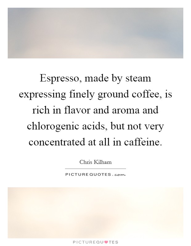 Espresso, made by steam expressing finely ground coffee, is rich in flavor and aroma and chlorogenic acids, but not very concentrated at all in caffeine. Picture Quote #1
