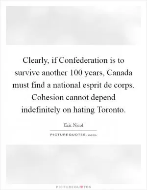 Clearly, if Confederation is to survive another 100 years, Canada must find a national esprit de corps. Cohesion cannot depend indefinitely on hating Toronto Picture Quote #1