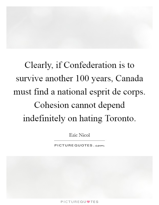 Clearly, if Confederation is to survive another 100 years, Canada must find a national esprit de corps. Cohesion cannot depend indefinitely on hating Toronto. Picture Quote #1
