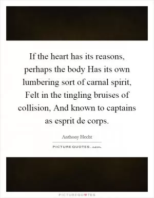 If the heart has its reasons, perhaps the body Has its own lumbering sort of carnal spirit, Felt in the tingling bruises of collision, And known to captains as esprit de corps Picture Quote #1