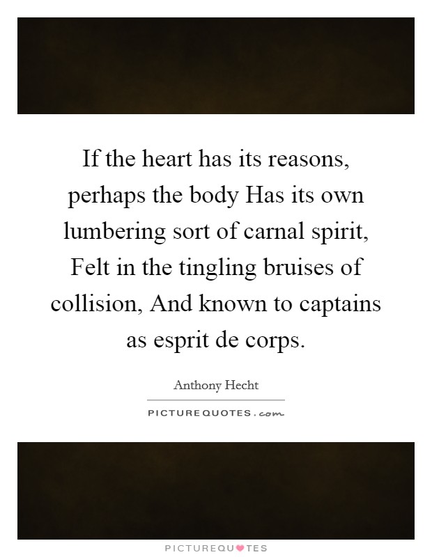 If the heart has its reasons, perhaps the body Has its own lumbering sort of carnal spirit, Felt in the tingling bruises of collision, And known to captains as esprit de corps. Picture Quote #1