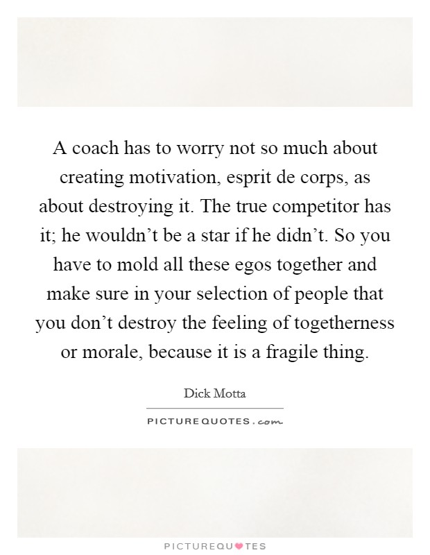 A coach has to worry not so much about creating motivation, esprit de corps, as about destroying it. The true competitor has it; he wouldn't be a star if he didn't. So you have to mold all these egos together and make sure in your selection of people that you don't destroy the feeling of togetherness or morale, because it is a fragile thing. Picture Quote #1