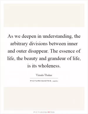 As we deepen in understanding, the arbitrary divisions between inner and outer disappear. The essence of life, the beauty and grandeur of life, is its wholeness Picture Quote #1