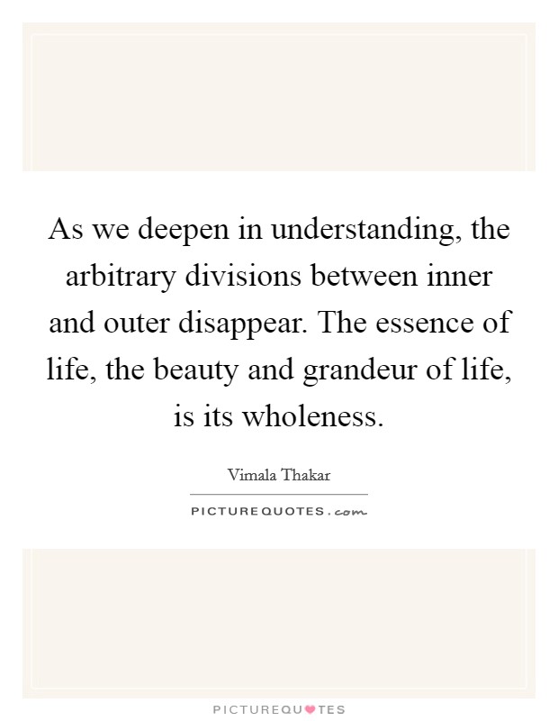 As we deepen in understanding, the arbitrary divisions between inner and outer disappear. The essence of life, the beauty and grandeur of life, is its wholeness. Picture Quote #1