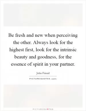 Be fresh and new when perceiving the other. Always look for the highest first, look for the intrinsic beauty and goodness, for the essence of spirit in your partner Picture Quote #1
