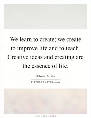 We learn to create; we create to improve life and to teach. Creative ideas and creating are the essence of life Picture Quote #1