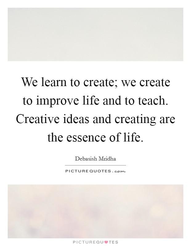 We learn to create; we create to improve life and to teach. Creative ideas and creating are the essence of life. Picture Quote #1