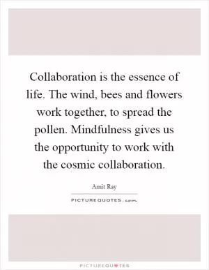 Collaboration is the essence of life. The wind, bees and flowers work together, to spread the pollen. Mindfulness gives us the opportunity to work with the cosmic collaboration Picture Quote #1