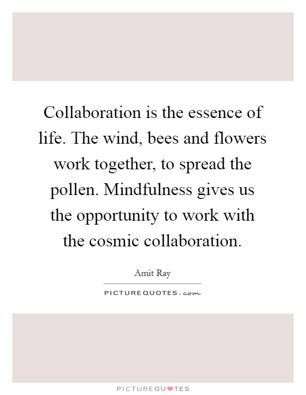 Collaboration is the essence of life. The wind, bees and flowers work together, to spread the pollen. Mindfulness gives us the opportunity to work with the cosmic collaboration. Picture Quote #1