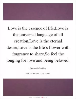 Love is the essence of life,Love is the universal language of all creation,Love is the eternal desire,Love is the life’s flower with fragrance to share,So feel the longing for love and being beloved Picture Quote #1