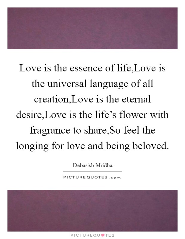 Love is the essence of life,Love is the universal language of all creation,Love is the eternal desire,Love is the life's flower with fragrance to share,So feel the longing for love and being beloved. Picture Quote #1