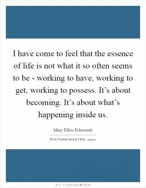 I have come to feel that the essence of life is not what it so often seems to be - working to have, working to get, working to possess. It’s about becoming. It’s about what’s happening inside us Picture Quote #1