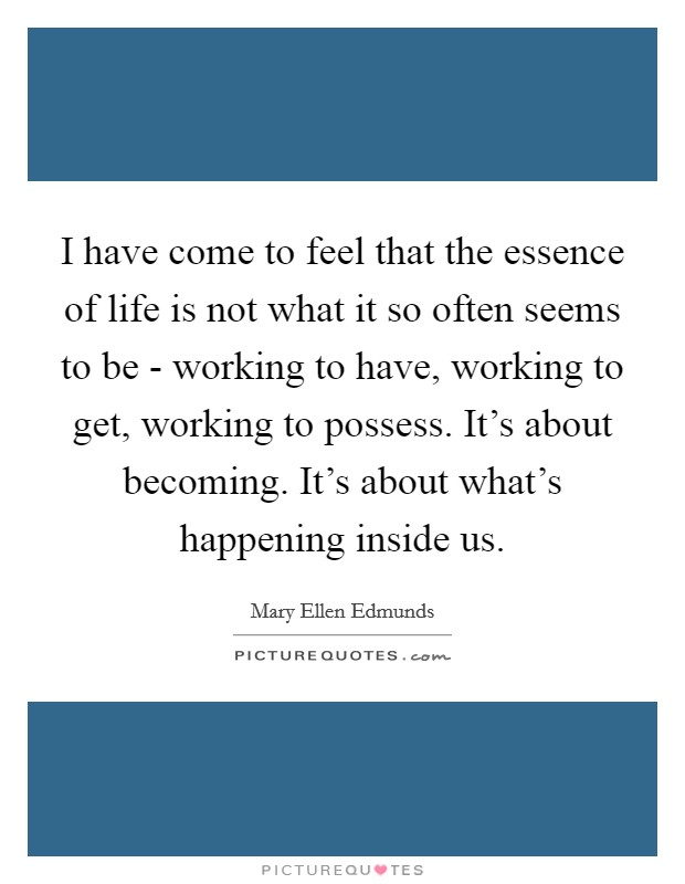 I have come to feel that the essence of life is not what it so often seems to be - working to have, working to get, working to possess. It's about becoming. It's about what's happening inside us. Picture Quote #1