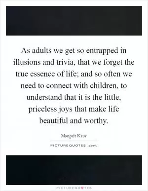 As adults we get so entrapped in illusions and trivia, that we forget the true essence of life; and so often we need to connect with children, to understand that it is the little, priceless joys that make life beautiful and worthy Picture Quote #1